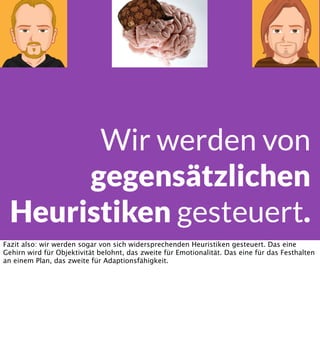 Wir werden von
gegensätzlichen
Heuristiken gesteuert.
Fazit also: wir werden sogar von sich widersprechenden Heuristiken gesteuert. Das eine
Gehirn wird für Objektivität belohnt, das zweite für Emotionalität. Das eine für das Festhalten
an einem Plan, das zweite für Adaptionsfähigkeit.

 