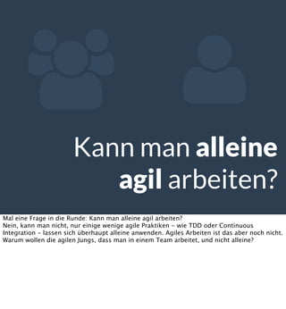  
Kann man alleine
agil arbeiten?
Mal eine Frage in die Runde: Kann man alleine agil arbeiten?
Nein, kann man nicht, nur einige wenige agile Praktiken - wie TDD oder Continuous
Integration - lassen sich überhaupt alleine anwenden. Agiles Arbeiten ist das aber noch nicht.
Warum wollen die agilen Jungs, dass man in einem Team arbeitet, und nicht alleine?

 
