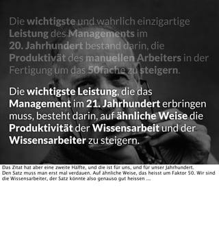 Die wichtigste und wahrlich einzigartige
Leistung des Managements im
20. Jahrhundert bestand darin, die
Produktivät des manuellen Arbeiters in der
Fertigung um das 50fache zu steigern.
Die wichtigste Leistung, die das
Management im 21. Jahrhundert erbringen
muss, besteht darin, auf ähnliche Weise die
Produktivität der Wissensarbeit und der
Wissensarbeiter zu steigern.
Das Zitat hat aber eine zweite Hälfte, und die ist für uns, und für unser Jahrhundert.
Den Satz muss man erst mal verdauen. Auf ähnliche Weise, das heisst um Faktor 50. Wir sind
die Wissensarbeiter, der Satz könnte also genauso gut heissen ...

 