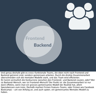 
Frontend
Backend

Und genau deshalb gibt es cross-funktionale Teams, die eben nicht nach Frontend und
Backend getrennt sind, sondern gemeinsam arbeiten. Durch die direkte Zusammenarbeit
überschneiden sich die mentalen Modelle stark, und das Team wird effizienter.
Ihr kennt vermutlich die Konkurrenz zwischen den Frontend- und Backend-Leuten, oder? Wer
ist Backend-Mensch, wer ist Frontend-Mensch? Der Punkt ist: die Zusammenarbeit ist nur
dann effektiv, wenn man ein grosses gemeinsames Modell der Realität hat, allem
Spezialwissen zum trotz. Deshalb machen Firmen Feature-Teams, oder Firmen wie Facebook
Bootcamps - um von Anfang an, und auch später, ein gemeinsames Mentales Modell zu
haben.

 