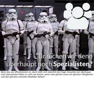 
Brauchen wir denn
überhaupt noch Spezialisten?
Wenn das am effizientesten ist, dann stellt sich natürlich die Frage: brauchen wir überhaupt
noch Spezialisten? Wäre es nicht am besten, wenn man gleiche Leute mit gleichen Fähigkeiten
und den gleichen mentalen Modellen hätten?

 