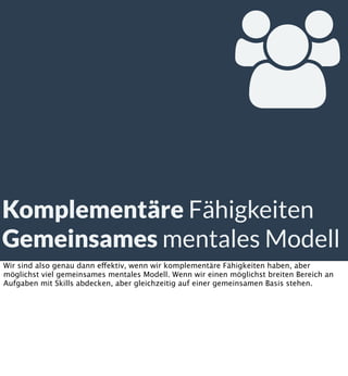 
Komplementäre Fähigkeiten
Gemeinsames mentales Modell
Wir sind also genau dann effektiv, wenn wir komplementäre Fähigkeiten haben, aber
möglichst viel gemeinsames mentales Modell. Wenn wir einen möglichst breiten Bereich an
Aufgaben mit Skills abdecken, aber gleichzeitig auf einer gemeinsamen Basis stehen.

 
