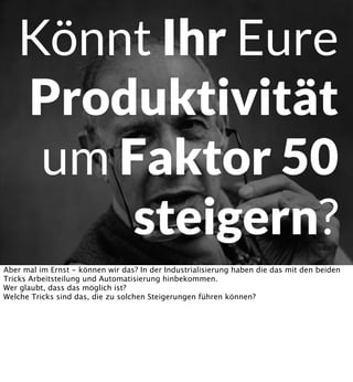Könnt Ihr Eure
Produktivität
um Faktor 50
steigern?
Aber mal im Ernst - können wir das? In der Industrialisierung haben die das mit den beiden
Tricks Arbeitsteilung und Automatisierung hinbekommen.
Wer glaubt, dass das möglich ist?
Welche Tricks sind das, die zu solchen Steigerungen führen können?

 