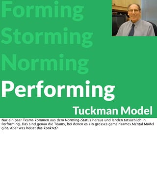Forming
Storming
Norming
Performing
Tuckman Model
Nur ein paar Teams kommen aus dem Norming-Status heraus und landen tatsächlich in
Performing. Das sind genau die Teams, bei denen es ein grosses gemeinsames Mental Model
gibt. Aber was heisst das konkret?

 