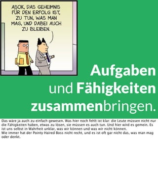 Aufgaben
und Fähigkeiten
zusammenbringen.
Das wäre ja auch zu einfach gewesen. Was hier noch fehlt ist klar: die Leute müssen nicht nur
die Fähigkeiten haben, etwas zu lösen, sie müssen es auch tun. Und hier wird es gemein. Es
ist uns selbst in Wahrheit unklar, was wir können und was wir nicht können.
Wie immer hat der Pointy Haired Boss nicht recht, und es ist oft gar nicht das, was man mag
oder denkt.

 