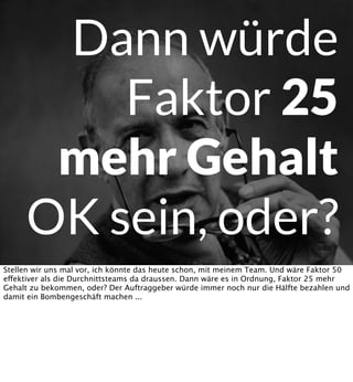 Dann würde
Faktor 25
mehr Gehalt
OK sein, oder?
Stellen wir uns mal vor, ich könnte das heute schon, mit meinem Team. Und wäre Faktor 50
effektiver als die Durchnittsteams da draussen. Dann wäre es in Ordnung, Faktor 25 mehr
Gehalt zu bekommen, oder? Der Auftraggeber würde immer noch nur die Hälfte bezahlen und
damit ein Bombengeschäft machen ...

 