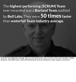 The highest performing (SCRUM) Team
ever recorded was a Borland Team audited

by Bell Labs. They were 50 times faster
than waterfall Team industry average.

Und der hat folgendes gesagt. Das ist echt gemessen, das ist echt untersucht worden. Weder
Borland, noch Bell Labs, noch Jeff Sutherland sind als Amateure oder Lügner verschrien.

 