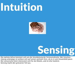 Intuition

Sensing
Die nächste Achse kümmert sich um die Verarbeitung der Sinneseindrücke: Wer Intuitionmässig unterwegs ist verlässt sich auf seinen sechsten Sinn, ob es in sein Gesamtbild passt.
Der sensorische Geist interessiert sich für die Details, und ist eher konkret.
Sensing macht den grösseren Teil aus.

 