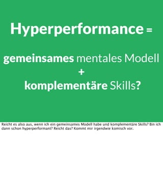 Hyperperformance =
gemeinsames mentales Modell
+
komplementäre Skills?

Reicht es also aus, wenn ich ein gemeinsames Modell habe und komplementäre Skills? Bin ich
dann schon hyperperformant? Reicht das? Kommt mir irgendwie komisch vor.

 