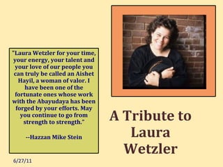 6/27/11 A Tribute to Laura Wetzler &quot;Laura Wetzler for your time, your energy, your talent and your love of our people you can truly be called an Aishet Hayil, a woman of valor. I have been one of the fortunate ones whose work with the Abayudaya has been forged by your efforts. May you continue to go from strength to strength.” --Hazzan Mike Stein 