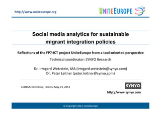 ©	
  Copyright	
  2012,	
  UniteEurope	
  
Social media analytics for sustainable
migrant integration policies
Reﬂec%ons	
  of	
  the	
  FP7-­‐ICT	
  project	
  UniteEurope	
  from	
  a	
  tool-­‐oriented	
  perspec%ve	
  
Technical	
  coordinator:	
  SYNYO	
  Research	
  
	
  
Dr.	
  Irmgard	
  Wetzstein,	
  MA	
  (irmgard.wetzstein@synyo.com)	
  
Dr.	
  Peter	
  Leitner	
  (peter.leitner@synyo.com)	
  
CeDEM	
  conference,	
  	
  Krems,	
  May	
  23,	
  2013	
  
h@p://www.uniteeurope.org	
  
h@p://www.synyo.com	
  
 
