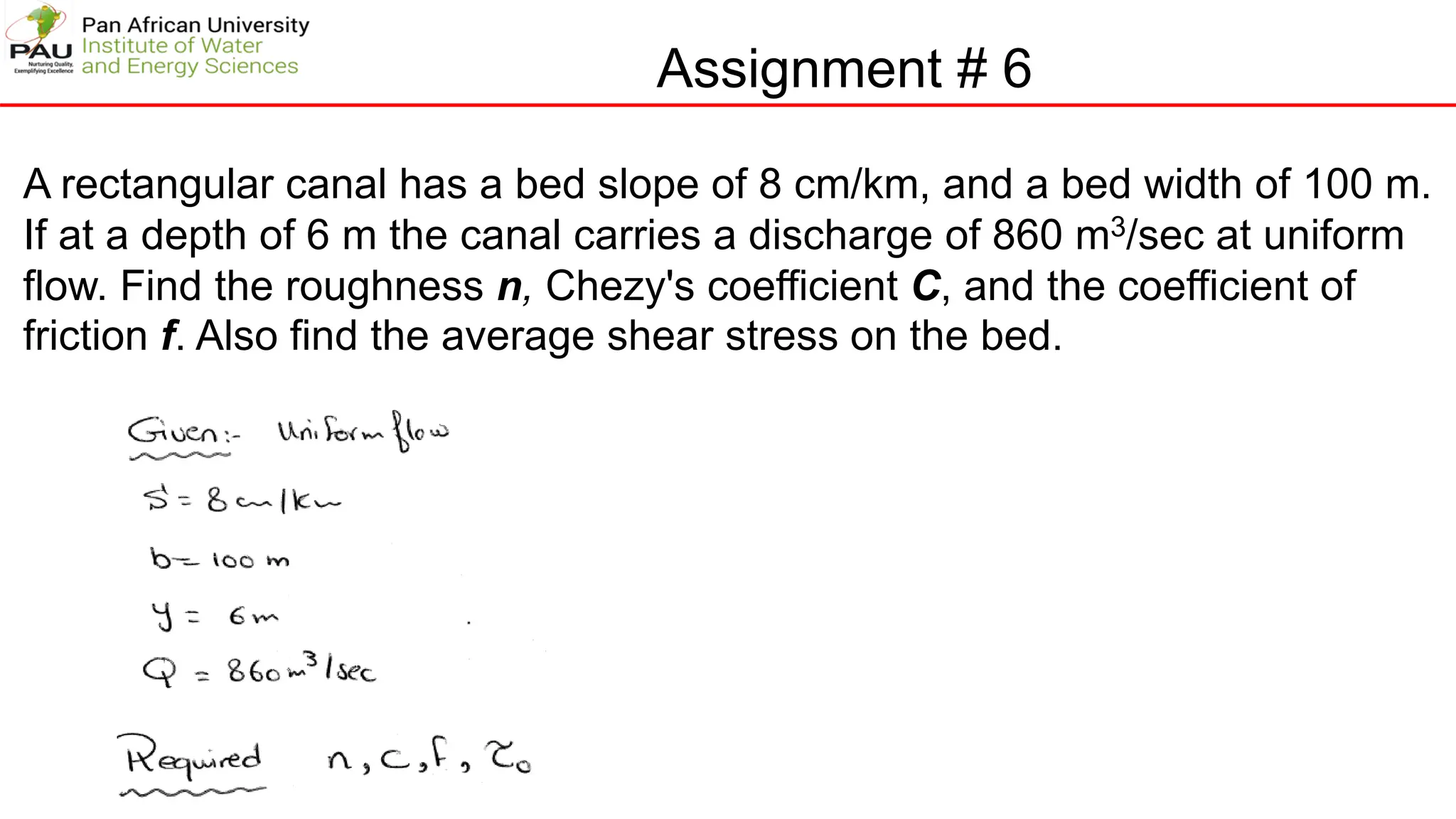 Assignment # 6
A rectangular canal has a bed slope of 8 cm/km, and a bed width of 100 m.
If at a depth of 6 m the canal carries a discharge of 860 m3/sec at uniform
flow. Find the roughness n, Chezy's coefficient C, and the coefficient of
friction f. Also find the average shear stress on the bed.
 