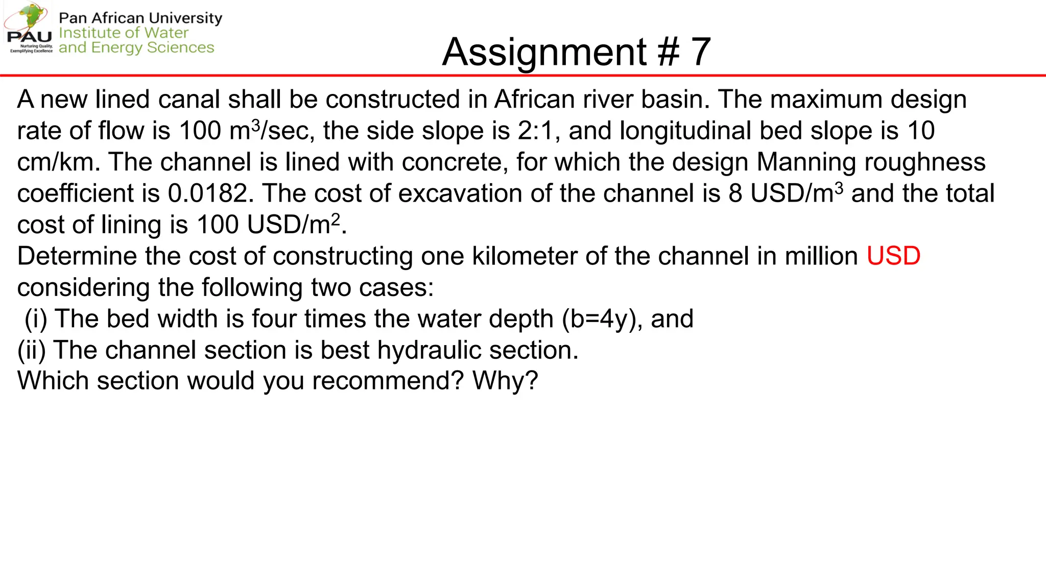 Assignment # 7
A new lined canal shall be constructed in African river basin. The maximum design
rate of flow is 100 m3/sec, the side slope is 2:1, and longitudinal bed slope is 10
cm/km. The channel is lined with concrete, for which the design Manning roughness
coefficient is 0.0182. The cost of excavation of the channel is 8 USD/m3 and the total
cost of lining is 100 USD/m2.
Determine the cost of constructing one kilometer of the channel in million USD
considering the following two cases:
(i) The bed width is four times the water depth (b=4y), and
(ii) The channel section is best hydraulic section.
Which section would you recommend? Why?
 