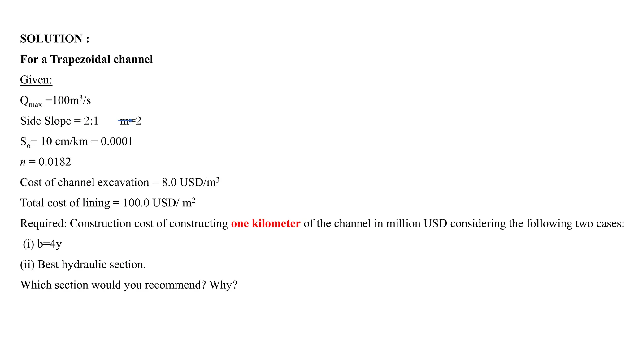 SOLUTION :
For a Trapezoidal channel
Given:
Qmax =100m3/s
Side Slope = 2:1 m=2
So= 10 cm/km = 0.0001
n = 0.0182
Cost of channel excavation = 8.0 USD/m3
Total cost of lining = 100.0 USD/ m2
Required: Construction cost of constructing one kilometer of the channel in million USD considering the following two cases:
(i) b=4y
(ii) Best hydraulic section.
Which section would you recommend? Why?
 