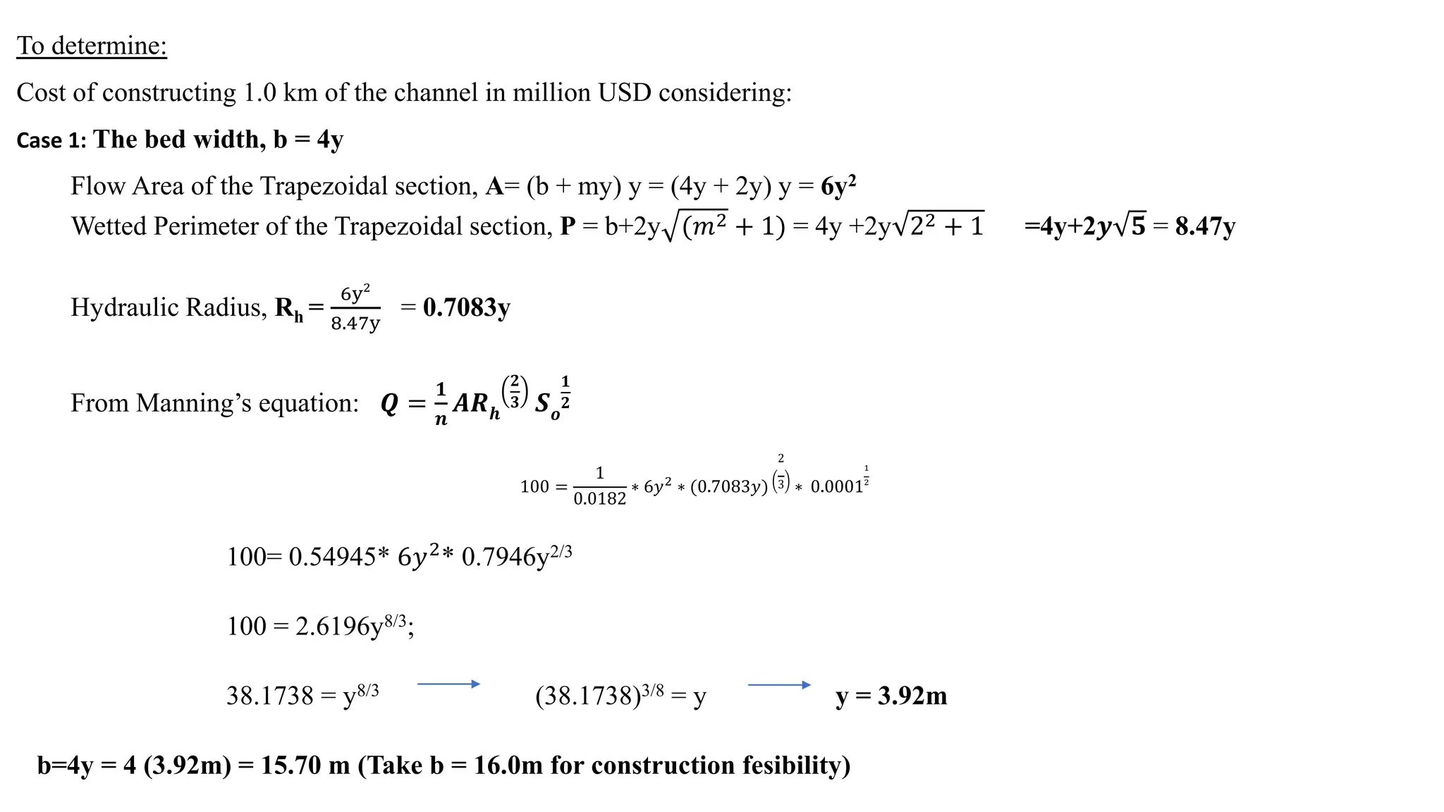 To determine:
Cost of constructing 1.0 km of the channel in million USD considering:
Case 1: The bed width, b = 4y
Flow Area of the Trapezoidal section, A= (b + my) y = (4y + 2y) y = 6y2
Wetted Perimeter of the Trapezoidal section, P = b+2y (𝑚𝑚2 + 1) = 4y +2y 22 + 1 =4y+2𝒚𝒚 𝟓𝟓 = 8.47y
Hydraulic Radius, Rh =
6y2
8.47y
= 0.7083y
From Manning’s equation: 𝑸𝑸 =
𝟏𝟏
𝒏𝒏
𝑨𝑨𝑨𝑨𝒉𝒉
𝟐𝟐
𝟑𝟑 𝑺𝑺𝒐𝒐
𝟏𝟏
𝟐𝟐
100 =
1
0.0182
∗ 6𝑦𝑦2
∗ (0.7083𝑦𝑦)
2
3 ∗ 0.0001
1
2
100= 0.54945* 6𝑦𝑦2
* 0.7946y2/3
100 = 2.6196y8/3;
38.1738 = y8/3 (38.1738)3/8 = y y = 3.92m
b=4y = 4 (3.92m) = 15.70 m (Take b = 16.0m for construction fesibility)
 