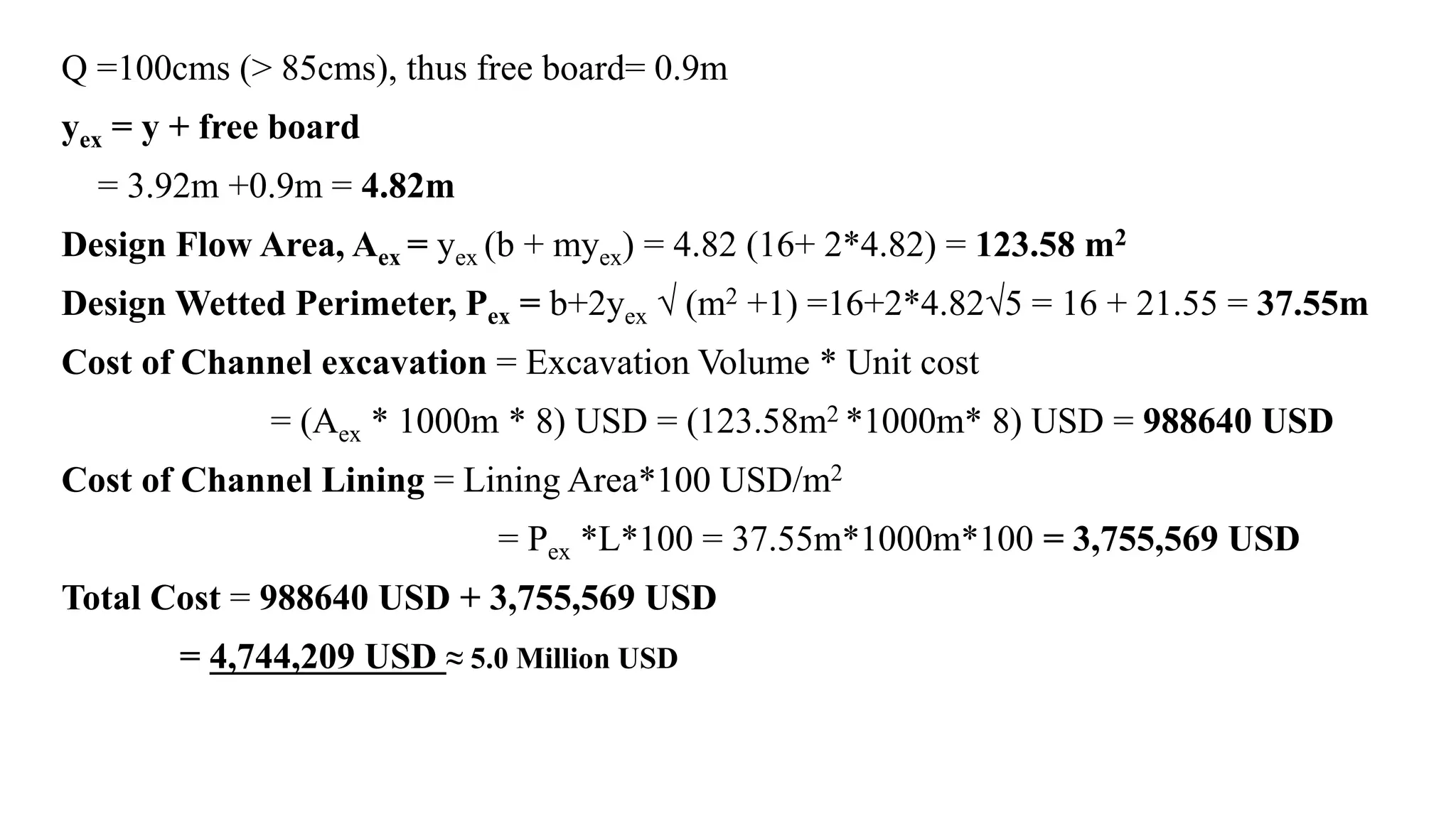 Q =100cms (> 85cms), thus free board= 0.9m
yex = y + free board
= 3.92m +0.9m = 4.82m
Design Flow Area, Aex = yex (b + myex) = 4.82 (16+ 2*4.82) = 123.58 m2
Design Wetted Perimeter, Pex = b+2yex √ (m2 +1) =16+2*4.82√5 = 16 + 21.55 = 37.55m
Cost of Channel excavation = Excavation Volume * Unit cost
= (Aex * 1000m * 8) USD = (123.58m2 *1000m* 8) USD = 988640 USD
Cost of Channel Lining = Lining Area*100 USD/m2
= Pex *L*100 = 37.55m*1000m*100 = 3,755,569 USD
Total Cost = 988640 USD + 3,755,569 USD
= 4,744,209 USD ≈ 5.0 Million USD
 