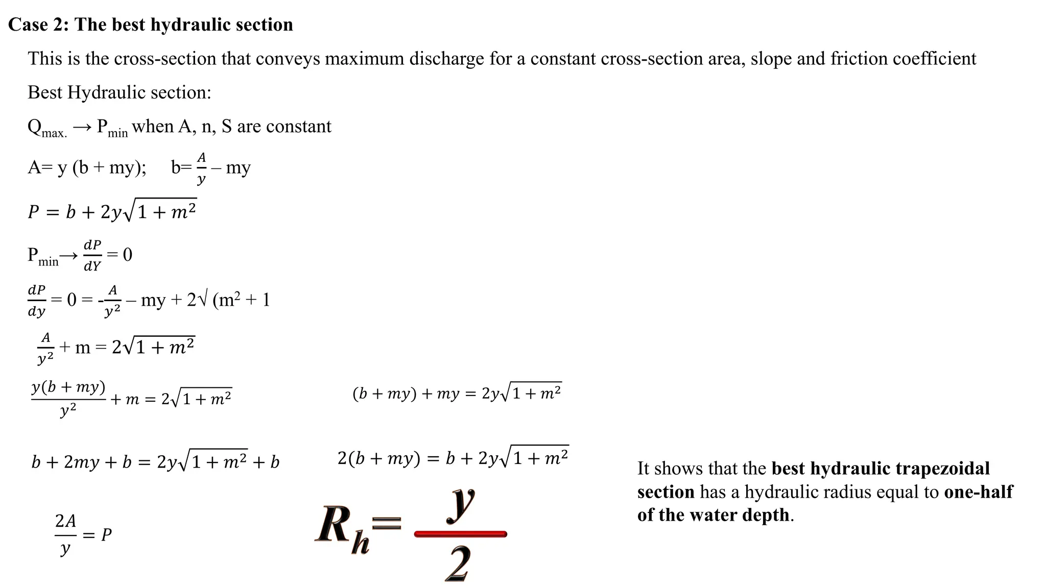 Case 2: The best hydraulic section
This is the cross-section that conveys maximum discharge for a constant cross-section area, slope and friction coefficient
Best Hydraulic section:
Qmax. → Pmin when A, n, S are constant
A= y (b + my); b=
𝐴𝐴
𝑦𝑦
– my
𝑃𝑃 = 𝑏𝑏 + 2𝑦𝑦 1 + 𝑚𝑚2
Pmin→
𝑑𝑑𝑑𝑑
𝑑𝑑𝑑𝑑
= 0
𝑑𝑑𝑑𝑑
𝑑𝑑𝑦𝑦
= 0 = -
𝐴𝐴
𝑦𝑦2 – my + 2√ (m2 + 1
𝐴𝐴
𝑦𝑦2 + m = 2 1 + 𝑚𝑚2
𝑦𝑦(𝑏𝑏 + 𝑚𝑚𝑦𝑦)
𝑦𝑦2
+ 𝑚𝑚 = 2 1 + 𝑚𝑚2 (𝑏𝑏 + 𝑚𝑚𝑦𝑦) + 𝑚𝑚𝑦𝑦 = 2𝑦𝑦 1 + 𝑚𝑚2
𝑏𝑏 + 2𝑚𝑚𝑦𝑦 + 𝑏𝑏 = 2𝑦𝑦 1 + 𝑚𝑚2 + 𝑏𝑏 2(𝑏𝑏 + 𝑚𝑚𝑦𝑦) = 𝑏𝑏 + 2𝑦𝑦 1 + 𝑚𝑚2
2𝐴𝐴
𝑦𝑦
= 𝑃𝑃
It shows that the best hydraulic trapezoidal
section has a hydraulic radius equal to one-half
of the water depth.
 