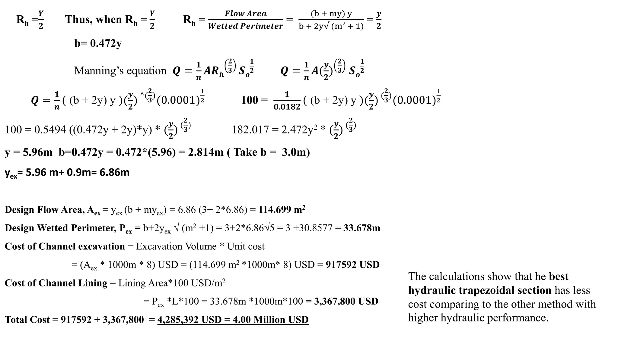 Rh =
𝒀𝒀
𝟐𝟐
Thus, when Rh =
𝒀𝒀
𝟐𝟐
Rh =
𝑭𝑭𝑭𝑭𝑭𝑭𝑭𝑭 𝑨𝑨𝑨𝑨𝑨𝑨𝑨𝑨
𝑾𝑾𝑾𝑾𝑾𝑾𝑾𝑾𝑾𝑾𝑾𝑾 𝑷𝑷𝑷𝑷𝑷𝑷𝑷𝑷𝑷𝑷𝑷𝑷𝑷𝑷𝑷𝑷𝑷𝑷
=
(b + my) y
b + 2y√ (m2
+ 1)
=
𝒚𝒚
𝟐𝟐
b= 0.472y
Manning’s equation 𝑸𝑸 =
𝟏𝟏
𝒏𝒏
𝑨𝑨𝑨𝑨𝒉𝒉
𝟐𝟐
𝟑𝟑 𝑺𝑺𝒐𝒐
𝟏𝟏
𝟐𝟐 𝑸𝑸 =
𝟏𝟏
𝒏𝒏
𝑨𝑨(
𝒚𝒚
𝟐𝟐
)
𝟐𝟐
𝟑𝟑 𝑺𝑺𝒐𝒐
𝟏𝟏
𝟐𝟐
𝑸𝑸 =
𝟏𝟏
𝒏𝒏
( (b + 2y) y )(
𝒚𝒚
𝟐𝟐
) ^(
𝟐𝟐
𝟑𝟑
)
(0.0001)
1
2 100 =
𝟏𝟏
𝟎𝟎.𝟎𝟎𝟎𝟎𝟎𝟎𝟎𝟎
( (b + 2y) y )(
𝒚𝒚
𝟐𝟐
) (
𝟐𝟐
𝟑𝟑
)
(0.0001)
1
2
100 = 0.5494 ((0.472y + 2y)*y) * (
𝒚𝒚
𝟐𝟐
) (
𝟐𝟐
𝟑𝟑
)
182.017 = 2.472y2 * (
𝒚𝒚
𝟐𝟐
) (
𝟐𝟐
𝟑𝟑
)
y = 5.96m b=0.472y = 0.472*(5.96) = 2.814m ( Take b = 3.0m)
yex= 5.96 m+ 0.9m= 6.86m
Design Flow Area, Aex = yex (b + myex) = 6.86 (3+ 2*6.86) = 114.699 m2
Design Wetted Perimeter, Pex = b+2yex √ (m2 +1) = 3+2*6.86√5 = 3 +30.8577 = 33.678m
Cost of Channel excavation = Excavation Volume * Unit cost
= (Aex * 1000m * 8) USD = (114.699 m2 *1000m* 8) USD = 917592 USD
Cost of Channel Lining = Lining Area*100 USD/m2
= Pex *L*100 = 33.678m *1000m*100 = 3,367,800 USD
Total Cost = 917592 + 3,367,800 = 4,285,392 USD = 4.00 Million USD
The calculations show that he best
hydraulic trapezoidal section has less
cost comparing to the other method with
higher hydraulic performance.
 