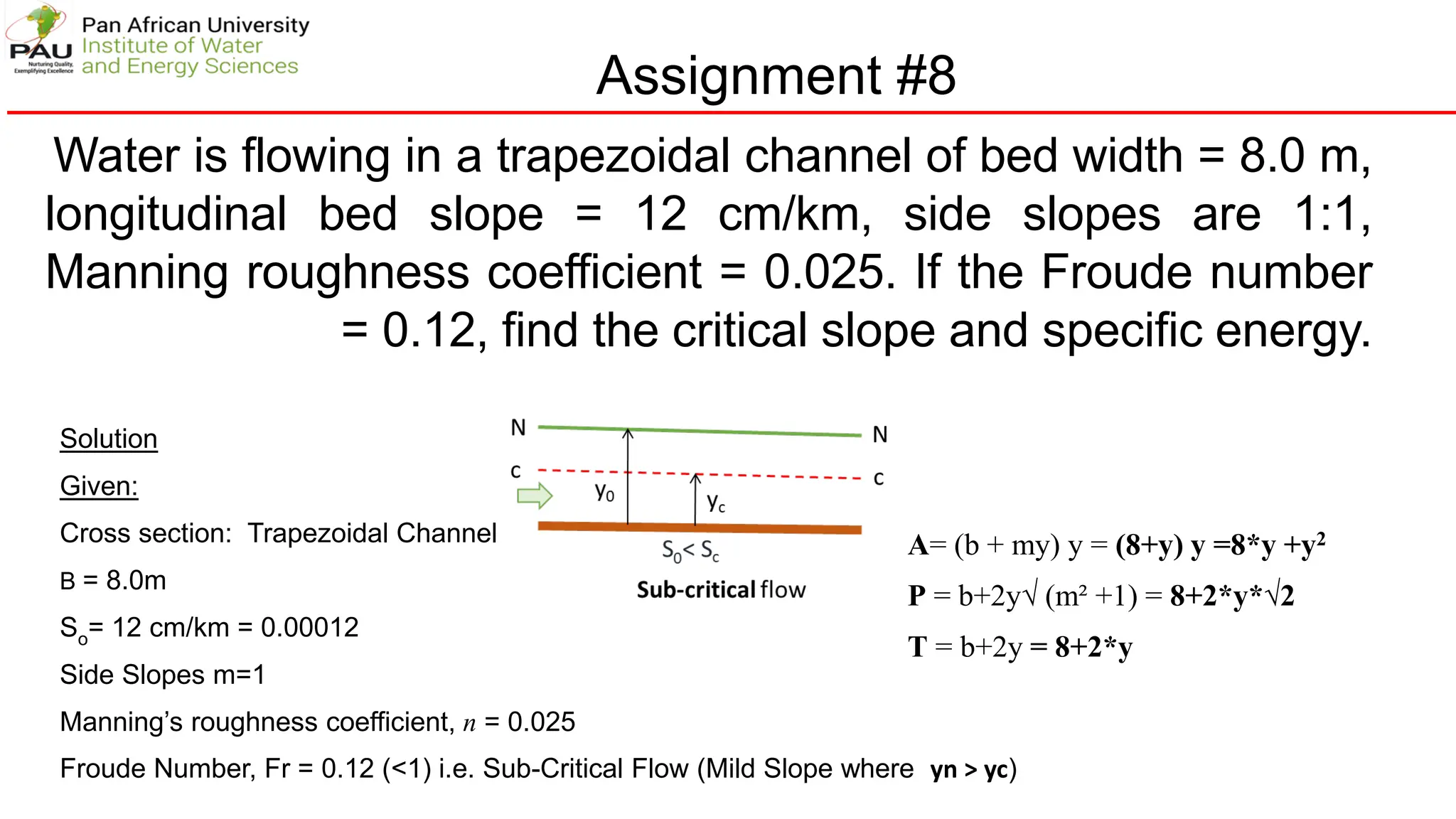 Assignment #8
Water is flowing in a trapezoidal channel of bed width = 8.0 m,
longitudinal bed slope = 12 cm/km, side slopes are 1:1,
Manning roughness coefficient = 0.025. If the Froude number
= 0.12, find the critical slope and specific energy.
Solution
Given:
Cross section: Trapezoidal Channel
B = 8.0m
So= 12 cm/km = 0.00012
Side Slopes m=1
Manning’s roughness coefficient, n = 0.025
Froude Number, Fr = 0.12 (<1) i.e. Sub-Critical Flow (Mild Slope where yn > yc)
A= (b + my) y = (8+y) y =8*y +y2
P = b+2y√ (m² +1) = 8+2*y*√2
T = b+2y = 8+2*y
 
