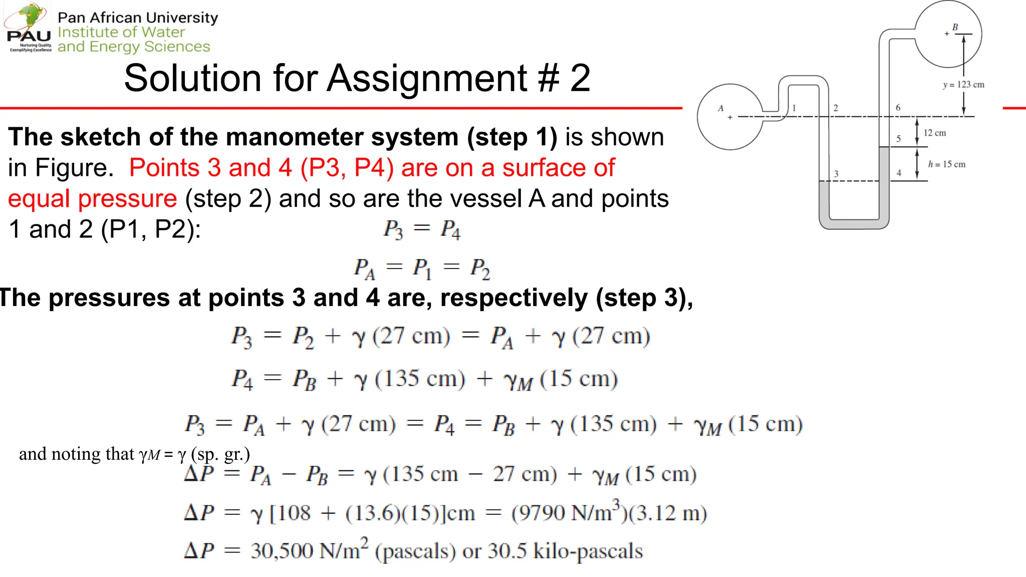 Solution for Assignment # 2
The sketch of the manometer system (step 1) is shown
in Figure. Points 3 and 4 (P3, P4) are on a surface of
equal pressure (step 2) and so are the vessel A and points
1 and 2 (P1, P2):
The pressures at points 3 and 4 are, respectively (step 3),
and noting that γM = γ (sp. gr.)
 