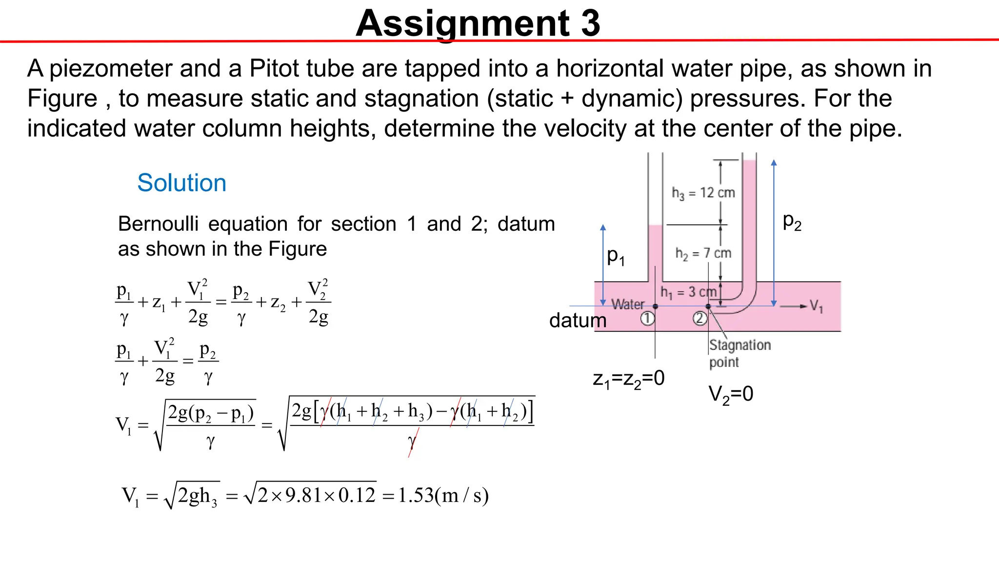 Assignment 3
A piezometer and a Pitot tube are tapped into a horizontal water pipe, as shown in
Figure , to measure static and stagnation (static + dynamic) pressures. For the
indicated water column heights, determine the velocity at the center of the pipe.
datum
V2=0
z1=z2=0
Solution
Bernoulli equation for section 1 and 2; datum
as shown in the Figure
[ ]
2 2
1 1 2 2
1 2
2
1 1 2
1 2 3 1 2
2 1
1
p V p V
z z
2g 2g
p V p
2g
2g (h h h ) (h h )
2g(p p )
V
+ + = + +
γ γ
+ =
γ γ
γ + + − γ +
−
= =
γ γ
1 3
V 2gh 2 9.81 0.12 1.53(m / s)
= = × × =
p2
p1
 