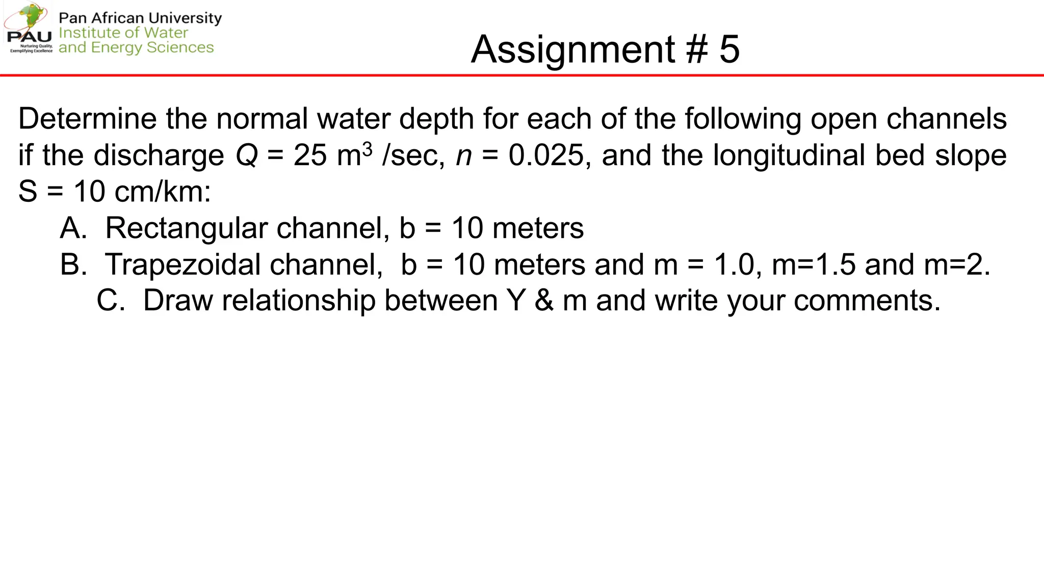 Assignment # 5
Determine the normal water depth for each of the following open channels
if the discharge Q = 25 m3 /sec, n = 0.025, and the longitudinal bed slope
S = 10 cm/km:
A. Rectangular channel, b = 10 meters
B. Trapezoidal channel, b = 10 meters and m = 1.0, m=1.5 and m=2.
C. Draw relationship between Y & m and write your comments.
 