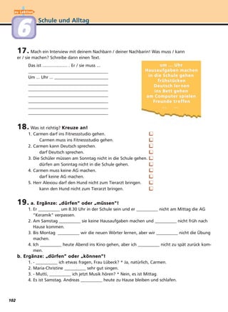 Schule und Alltag
17. Mach ein Interview mit deinem Nachbarn / deiner Nachbarin! Was muss / kann
er / sie machen? Schreibe dann einen Text.
Das ist ..................... . Er / sie muss ...
_____________________________________
Um ... Uhr ... _________________________
_____________________________________
_____________________________________
_____________________________________
_____________________________________
_____________________________________
_____________________________________
18. Was ist richtig? Kreuze an!
1. Carmen darf ins Fitnessstudio gehen.
Carmen muss ins Fitnessstudio gehen.
2. Carmen kann Deutsch sprechen.
darf Deutsch sprechen.
3. Die Schüler müssen am Sonntag nicht in die Schule gehen.
dürfen am Sonntag nicht in die Schule gehen.
4. Carmen muss keine AG machen.
darf keine AG machen.
5. Herr Alexiou darf den Hund nicht zum Tierarzt bringen.
kann den Hund nicht zum Tierarzt bringen.
19. a. Ergänze:
“
dürfen” oder
“
müssen”!
1. Er __________ um 8.30 Uhr in der Schule sein und er __________ nicht am Mittag die AG
“Keramik“ verpassen.
2. Am Samstag __________ sie keine Hausaufgaben machen und __________ nicht früh nach
Hause kommen.
3. Bis Montag __________ wir die neuen Wörter lernen, aber wir __________ nicht die Übung
machen.
4. Ich __________ heute Abend ins Kino gehen, aber ich __________ nicht zu spät zurück kom-
men.
b. Ergänze:
“
dürfen” oder
“
können”!
1. - __________ ich etwas fragen, Frau Lübeck? * Ja, natürlich, Carmen.
2. Maria-Christine __________ sehr gut singen.
3. - Mutti, __________ ich jetzt Musik hören? * Nein, es ist Mittag.
4. Es ist Samstag. Andreas __________ heute zu Hause bleiben und schlafen.
um ... Uhrum ... Uhr
Hausaufgaben machenHausaufgaben machen
in die Schule gehenin die Schule gehen
frühstückenfrühstücken
Deutsch lerDeutsch ler nennen
ins Bett gehenins Bett gehen
am Computer spielenam Computer spielen
FrFreunde treunde tr efeffenfen
... ...... ...
❑
❑
❑
❑
❑
❑
❑
❑
❑
❑
zu Lektion
6
102
 