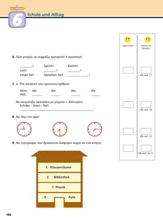 Schule und Alltag
12
,
ξέρω καλά πρέπει να
ξαναδώ
6. Πώς μπορώ να εκφράζω προτροπή ή προσταγή:
________! Sprich! Komm!
Lest! ________! ________!
Lesen Sie! Sprechen Sie! ________ _____!
7. α. Την αιτιατική του οριστικού άρθρου:
Nom. der die das die
Akk. ______ ______ ______ ______
Να σχηματίζω προτάσεις με ρήματα + Akkusativ:
Schüler - lesen - Text
________________________________________________
8. Να λέω την ώρα:
9. Να περιγράφω πού βρίσκονται διάφοροι χώροι σε ένα κτήριο.
1. Physik
2. Bibliothek
3. Klassenräume
E Aula
zu Lektion
6
106
 