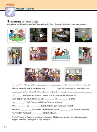 zu Lektion
Guten Appetit
77
3. Ein Montag bei Familie Alexiou.
α. Ergänze die Uhrzeiten und die Tageszeiten im Text! Προσοχή! Οι εικόνες είναι ανακατεμένες!
Herr und Frau Alexiou stehen ___________ um ___________ auf. Um zehn vor sieben macht Herr
Alexiou das Frühstück in der Küche. Um ___________ steht das Frühstück auf dem Tisch. Um
___________ gehen Maria-Christine, Carmen und Andreas aus dem Haus. _________ von_______
bis_________ essen Maria-Christine, Carmen und Andreas in der Schulkantine.
Dann beginnt die AG Keramik. Sie ist ___________ um ___________ zu Ende.
Um ___________ sind Carmen und Maria-Christine zu Hause.
Am ___________ um ___________ bringt Andreas den Hund zum Tierarzt.
Kurz nach ___________ kommt Herr Alexiou nach Hause. ___________ um sieht er immer die
Nachrichten. Kurz nach ___________ geht er schlafen.
β. Φτιάξε τώρα το δικό σου ημερήσιο πρόγραμμα. Μάζεψε φωτογραφίες και γράψε ένα μικρό
κείμενο. Τι κάνεις καθημερινά; Τι ώρα το κάνεις;
110
 