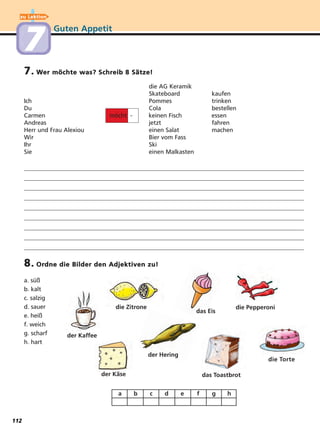Guten Appetit
7. Wer möchte was? Schreib 8 Sätze!
8. Ordne die Bilder den Adjektiven zu!
die AG Keramik
Skateboard kaufen
Ich Pommes trinken
Du Cola bestellen
Carmen möcht - keinen Fisch essen
Andreas jetzt fahren
Herr und Frau Alexiou einen Salat machen
Wir Bier vom Fass
Ihr Ski
Sie einen Malkasten
a. süß
b. kalt
c. salzig
d. sauer
e. heiß
f. weich
g. scharf
h. hart
a b c d e f g h
die Torte
die Pepperoni
das Eis
die Zitrone
der Kaffee
der Käse das Toastbrot
zu Lektion
77
der Hering
112
 