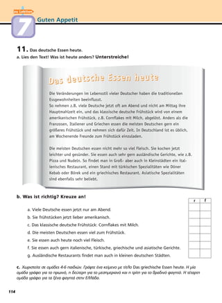 Guten Appetit
11. Das deutsche Essen heute.
a. Lies den Text! Was ist heute anders? Unterstreiche!
b. Was ist richtig? Kreuze an!
a. Viele Deutsche essen jetzt nur am Abend.
b. Sie frühstücken jetzt lieber amerikanisch.
c. Das klassische deutsche Frühstück: Cornflakes mit Milch.
d. Die meisten Deutschen essen viel zum Frühstück.
e. Sie essen auch heute noch viel Fleisch.
f. Sie essen auch gern italienische, türkische, griechische und asiatische Gerichte.
g. Ausländische Restaurants findet man auch in kleinen deutschen Städten.
c. Χωριστείτε σε ομάδες 4-6 παιδιών. Γράψτε ένα κείμενο με τίτλο Das griechische Essen heute. Η μία
ομάδα γράφει για το πρωινό, η δεύτερη για το μεσημεριανό και η τρίτη για το βραδινό φαγητό. Η τέταρτη
ομάδα γράφει για τα ξένα φαγητά στην Ελλάδα.
DDDDaaaa ssss ddddeeeeuuuuttttsssscccchhhheeee EEEEsssssssseeeennnn hhhheeeeuuuutttteeee
Die Veränderungen im Lebensstil vieler Deutscher haben die traditionellen
Essgewohnheiten beeinflusst.
So nehmen z.B. viele Deutsche jetzt oft am Abend und nicht am Mittag ihre
Hauptmahlzeit ein, und das klassische deutsche Frühstück wird von einem
amerikanischen Frühstück, z.B. Cornflakes mit Milch, abgelöst. Anders als die
Franzosen, Italiener und Griechen essen die meisten Deutschen gern ein
größeres Frühstück und nehmen sich dafür Zeit. In Deutschland ist es üblich,
am Wochenende Freunde zum Frühstück einzuladen.
Die meisten Deutschen essen nicht mehr so viel Fleisch. Sie kochen jetzt
leichter und gesünder. Sie essen auch sehr gern ausländische Gerichte, wie z.B.
Pizza und Nudeln. So findet man in Groß- aber auch in Kleinstädten ein ital-
ienisches Restaurant, einen Stand mit türkischen Spezialitäten wie Döner
Kebab oder Börek und ein griechisches Restaurant. Asiatische Spezialitäten
sind ebenfalls sehr beliebt.
r f
zu Lektion
77
114
 