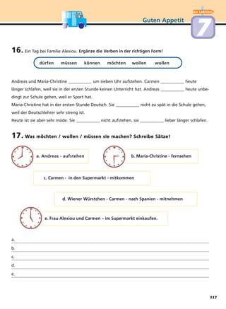 17. Was möchten / wollen / müssen sie machen? Schreibe Sätze!
16. Ein Tag bei Familie Alexiou. Ergänze die Verben in der richtigen Form!
dürfen müssen können möchten wollen wollen
Andreas und Maria-Christine ___________ um sieben Uhr aufstehen. Carmen ___________ heute
länger schlafen, weil sie in der ersten Stunde keinen Unterricht hat. Andreas ___________ heute unbe-
dingt zur Schule gehen, weil er Sport hat.
Maria-Christine hat in der ersten Stunde Deutsch. Sie ___________ nicht zu spät in die Schule gehen,
weil der Deutschlehrer sehr streng ist.
Heute ist sie aber sehr müde. Sie ___________ nicht aufstehen, sie ___________ lieber länger schlafen.
Guten Appetit
a. Andreas - aufstehen b. Maria-Christine - fernsehen
c. Carmen - in den Supermarkt - mitkommen
d. Wiener Würstchen - Carmen - nach Spanien - mitnehmen
e. Frau Alexiou und Carmen – im Supermarkt einkaufen.
a.
b.
c.
d.
e.
77
zu Lektion
117
 