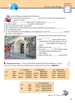 Schule und Alltag
Lektion
66
Lies den Dialog und ergänze die Schulräume.
A: So Carmen, hier ist unser ___________. Hier sind wir in der Pause. Wir quatschen,
spielen und essen.
C: Euer _____________ ist aber schön! Und das ist eure ___________?
A: Ja, das ist unsere ______________. Da spielen wir Basketball.
C: Aha! Und dieser Raum dort, was ist das?
A: Das ist das Zimmer von Frau Lübke. Sie ist unsere Sekretärin. Das ist also das _____________.
C: Ist eure Sekretärin nett?
A: Ja, sie ist freundlich und sehr hilfsbereit. Im Erdgeschoss ist auch das __________________, da sitzen
die Lehrer und korrigieren.
C: Und wo habt ihr Unterricht? Wo sind eure
______________?
A: Die ______________ sind im ersten und im
zweiten Stock. Im ersten Stock ist auch die
__________. Dort spielen wir Theater und
feiern.
C: Habt ihr auch eine ___________?
A: Ja, unsere ___________ ist im zweiten Stock.
Die Schüler lesen dort Bücher und
Zeitschriften.
C: Also, ich finde eure _________ wirklich toll!
6. Possessivpronomen: 1. und 2. Person Plural im Nominativ und im Akkusativ - κτητική
αντωνυµία: α’ και β’ πρόσωπο πληθυντικού σε ονοµαστική και αιτιατική: Ergänze!
derder Schulhof diedie Bibliothek dasdas Sekretariat
wir Nom. _______ Schulhof ______ Bibliothek unserunser Sekretariat
Akk. unserunserenen Schulhof unserunseree Bibliothek unserunser Sekretariat
ihr Nom. _______ Schulhof eueurree Bibliothek eueuerer Sekretariat
Akk. eureurenen Schulhof eueurree Bibliothek eueuerer Sekretariat
diedie Klassenräume
wir Nom. unserunseree Klassenräume
Akk. unserunseree Klassenräume
ihr Nom. ____________ Klassenräume
Akk. eureuree Klassenräume
cc
AB: 4., 5., 6., 7., 8., 9., 10.
11
 