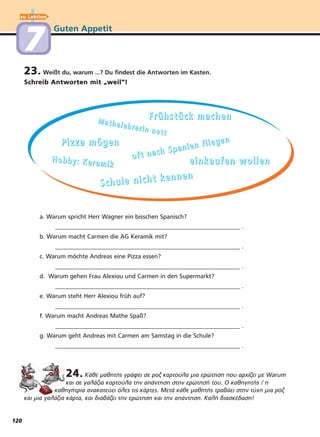 Guten Appetit
23. Weißt du, warum ...? Du findest die Antworten im Kasten.
Schreib Antworten mit
“
weil“!
24. Κάθε μαθητής γράφει σε ροζ καρτούλα μια ερώτηση που αρχίζει με W rum
και σε γαλάζια καρτούλα την απάντηση στην ερώτησή του. Ο καθηγητής / η
καθηγήτρια ανακατεύει όλες τις κάρτες. Μετά κάθε μαθητής τραβάει στην τύχη μια ροζ
και μια γαλάζια κάρτα, και διαβάζει την ερώτηση και την απάντηση. Καλή διασκέδαση!
a. Warum spricht Herr Wagner ein bisschen Spanisch?
_____________________________________________________________ .
b. Warum macht Carmen die AG Keramik mit?
_____________________________________________________________ .
c. Warum möchte Andreas eine Pizza essen?
_____________________________________________________________ .
d. Warum gehen Frau Alexiou und Carmen in den Supermarkt?
_____________________________________________________________ .
e. Warum steht Herr Alexiou früh auf?
_____________________________________________________________ .
f. Warum macht Andreas Mathe Spaß?
_____________________________________________________________ .
g. Warum geht Andreas mit Carmen am Samstag in die Schule?
_____________________________________________________________ .
FFFFrrrrüüüühhhhssssttttüüüücccckkkk mmmmaaaacccchhhheeeennnnMMMMaaaatttthhhheeeelllleeeehhhhrrrreeeerrrriiiinnnn nnnneeeetttttttt
oooo ffff tttt nnnn aaaa cccc hhhh SSSS pppp aaaa nnnn iiii eeee nnnn ffff llll iiii eeee gggg eeee nnnnPPPPiiiizzzzzzzzaaaa mmmmööööggggeeeennnn
HHHHoooobbbbbbbbyyyy:::: KKKKeeeerrrraaaammmmiiiikkkk eeeeiiiinnnnkkkkaaaauuuuffffeeeennnn wwwwoooolllllllleeeennnn
SSSScccchhhhuuuulllleeee nnnniiiicccchhhhtttt kkkkeeeennnnnnnneeeennnn
zu Lektion
77
120
a
 