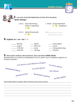 zu Lektion
Endlich Ferien!
99
3. Lest noch einmal die Redemittel auf Seite 56 im Kursbuch.
Spielt Dialoge!
a. M.-C.: heute Nachmittag: c. Stefan: morgen-Basketball
Probe im Jugendclub C.: - Skateboard
C.:
b. M.-C.: Abend-Fitnessstudio d. ____________________
C.: ____________________
4. Ergänze im / um / am / - /.
_______ Montag _____ Abend _____ heute Abend
_______ August _____ Mitte Juli _____ Januar
_______ 15.00 Uhr _____ heute _____ Freitag Nachmittag
_______ Ende Mai _____ Samstag _____ 9.00 Uhr
5. Was machen Andreas, Maria-Christine, Eleni und Stefan? Bilde Sätze!
Χρησιμοποίησε τους χρονικούς προσδιορισμούς από την άσκηση 4 με τις παρακάτω εκφράσεις και
σχημάτισε προτάσεις.
Heute Abend gehen Andreas, Maria-Christine und Carmen zu Eleni.
von Berlin nach Mallorca liegen
ins Kino gehen
Skateboard fahren
ins Café gehen
Ski fahren
Deutsch lernen Basketball spielen
Zu Eleni gehen
131
f
 