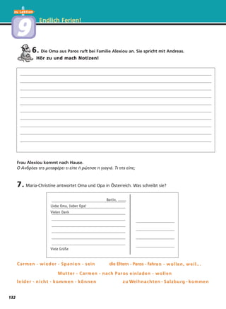 Endlich Ferien!
6. Die Oma aus Paros ruft bei Familie Alexiou an. Sie spricht mit Andreas.
Hör zu und mach Notizen!
7. Maria-Christine antwortet Oma und Opa in Österreich. Was schreibt sie?
Frau Alexiou kommt nach Hause.
Ο Ανδρέας της μεταφέρει τι είπε ή ρώτησε η γιαγιά. Τι της είπε;
Berlin, .......
Liebe Oma, lieber Opa!
Vielen Dank
Viele Grüße
Carmen - wieder - Spanien - seinCarmen - wieder - Spanien - sein die Elterdie Eltern - Parn - Paros - fahros - fahren - wollen, weil...en - wollen, weil...
Mutter - Carmen - nach ParMutter - Carmen - nach Par os einladen - wollenos einladen - wollen
leider - nicht - kommen - könnenleider - nicht - kommen - können zu Wzu Weihnachten - Salzburg - kommeneihnachten - Salzburg - kommen
zu Lektion
99
132
 
