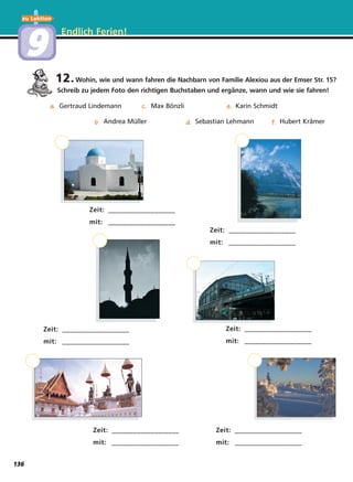 12.Wohin, wie und wann fahren die Nachbarn von Familie Alexiou aus der Emser Str. 15?
Schreib zu jedem Foto den richtigen Βuchstaben und ergänze, wann und wie sie fahren!
Endlich Ferien!
aa.aa.
bb.bb.
cc.cc.
dd.dd.
ee.ee.
ff.ff.
Zeit: ___________________
mit: ___________________
Zeit: ___________________
mit: ___________________
Zeit: ___________________
mit: ___________________
Zeit: ___________________
mit: ___________________
Zeit: ___________________
mit: ___________________
Zeit: ___________________
mit: ___________________
Gertraud Lindemann
Andrea Müller
Max Bönzli
Sebastian Lehmann
Karin Schmidt
Hubert Krämer
zu Lektion
99
136
 
