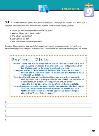 13. Η Carmen θέλει να γράψει στη σχολική εφημερίδα ένα άρθρο για τα μέρη που προτιμούν οι
Γερμανοί να κάνουν διακοπές το καλοκαίρι. Ρωτά σε ένα E-Mail τη Μαρία-Χριστίνε:
a. Wohin (in welche Länder) fahren viele Deutsche?
b. Warum fahren sie in diese Länder?
c. Wie fahren sie dorthin?
d. Wo wohnen sie da?
e. Was machen sie in diesen Ländern?
Επειδή η Μαρία-Χριστίνε δεν προλαβαίνει εκείνη τη στιγμή να της απαντήσει, της στέλνει το
ακόλουθο άρθρο που το βρήκε στο διαδίκτυο. Συμπλήρωσε τις απαντήσεις που βρίσκει η Carmen.
a.
b.
c.
d.
e.
Endlich Ferien!
FFFF eeee rrrr iiii eeee nnnn ---- ZZZZ iiii eeee llll eeee
WWohin fahrohin fahr en die meisten Deutschen in den Ferien? Sie fahren die meisten Deutschen in den Ferien? Sie fahren in denen in den
Süden, weil dort sicher die Sonne scheint. In Deutschland istSüden, weil dort sicher die Sonne scheint. In Deutschland ist
das Wdas W etter auch im Sommer manchmal schlecht.etter auch im Sommer manchmal schlecht.
Es rEs r egnet und es ist kalt. Deshalb fahregnet und es ist kalt. Deshalb fahr en viele Deutsche mit demen viele Deutsche mit dem
Auto in die wärmerAuto in die wärmeren Länder im Süden von Deutschland: nachen Länder im Süden von Deutschland: nach
FrankrFrankreich und Italien.eich und Italien.
VViele Familien fliegen auch mit dem Flugzeug nach Griechenland,iele Familien fliegen auch mit dem Flugzeug nach Griechenland,
nach Spanien, nach Portugal oder in die Türkei. Sie wohnen innach Spanien, nach Portugal oder in die Türkei. Sie wohnen in
einem Hotel, in einem Ferienappartement, in einereinem Hotel, in einem Ferienappartement, in einer
Jugendherberge oder sie zelten auf einem Campingplatz.Jugendherberge oder sie zelten auf einem Campingplatz.
Einige haben auch ein Ferienhaus. Und in den warmen LänderEinige haben auch ein Ferienhaus. Und in den warmen Ländern liegenn liegen
sie dann in der Sonne oder schwimmen im Meer! Auf ihrsie dann in der Sonne oder schwimmen im Meer! Auf ihr ee
Postkarten schrPostkarten schr eiben sie: “Veiben sie: “Viele Grüße aus dem sonnigeniele Grüße aus dem sonnigen
Süden. Das WSüden. Das Wetter hier ist super!“etter hier ist super!“
zu Lektion
99
137
 