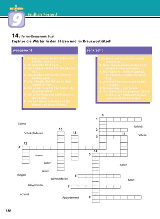 Endlich Ferien!
14. Ferien-Kreuzworträtsel
Ergänze die Wörter in den Sätzen und im Kreuzworträtsel!
waagerecht
1. In den Sommerferien gehen die1. In den Sommerferien gehen die
Schüler nicht zur ... .Schüler nicht zur ... .
2. Im Sommer ist es oft ... .2. Im Sommer ist es oft ... .
3. Ein ander3. Ein anderes Wes W ort für die See istort für die See ist
das ... .das ... .
4. Die gr4. Die großen Ferien im Sommeroßen Ferien im Sommer
heißen auch ... .heißen auch ... .
5. V5. V iele Deutsche fahriele Deutsche fahren in denen in den
Ferien in den ... .Ferien in den ... .
6. Ein ander6. Ein anderes Wes W ort für Ferien. Esort für Ferien. Es
beginnt mit U.beginnt mit U.
7. Mit dem Flugzeug kann man in7. Mit dem Flugzeug kann man in
die Ferien ... .die Ferien ... .
8. Ein beliebtes Ferien-Land im8. Ein beliebtes Ferien-Land im
Süden von Deutschland.Süden von Deutschland.
9. Im Meer und im Schwimmbad9. Im Meer und im Schwimmbad
kann man ... .kann man ... .
10. Im Urlaub wohnen viele Leute10. Im Urlaub wohnen viele Leute
im Hotel oder in einem ... .im Hotel oder in einem ... .
11. Man kann mit dem Flugzeug,11. Man kann mit dem Flugzeug,
mit dem Auto oder mit demmit dem Auto oder mit dem
Zug ... .Zug ... .
12. Am Meer kann man gut in der12. Am Meer kann man gut in der
... liegen.... liegen.
13. Im Sommer ... die Sonne.13. Im Sommer ... die Sonne.
14. Es ist ein Hit im Sommer14. Es ist ein Hit im Sommer. Es ist. Es ist
eiskalt, schokoladen-brauneiskalt, schokoladen-braun
und schmeckt total gut.und schmeckt total gut.
senkrecht
4
2
3
5
6
7
8
1
12
10
13
9
11
14
Sonne
Schokoladeneis
fliegen
schwimmen
scheint
warm
Süden
reisen
Sommerferien
Urlaub
Schule
Italien
Meer
Appartement
zu Lektion
99
138
 