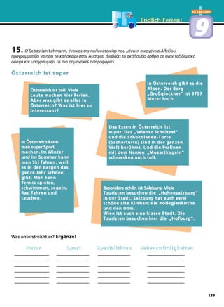 Endlich Ferien!
15. O Sebastian Lehmann, ένοικος της πολυκατοικίας που μένει η οικογένεια Αλεξίου,
προγραμματίζει να πάει το καλοκαίρι στην Αυστρία. Διαβάζει το ακόλουθο άρθρο σε έναν ταξιδιωτικό
οδηγό και υπογραμμίζει τις πιο σημαντικές πληροφορίες.
Was unterstreicht er? Ergänze!
NNNNaaaattttuuuurrrr SSSSppppoooorrrrtttt SSSSppppeeeezzzziiiiaaaalllliiiittttäääätttteeeennnn SSSSeeeehhhheeeennnnsssswwwwüüüürrrrddddiiiiggggkkkkeeeeiiiitttteeeennnn
_______________ ______________ ______________ ________________
_______________ ______________ ______________ ________________
_______________ ______________ ______________ ________________
_______________ ______________ ______________ ________________
_______________ ______________ ______________ ________________
_______________ ______________ ______________ ________________
ÖsterrÖsterreich ist supereich ist super
ÖsterrÖsterreich ist toll. Veich ist toll. V ieleiele
Leute machen hier Ferien.Leute machen hier Ferien.
Aber was gibt es alles inAber was gibt es alles in
ÖsterrÖsterreich? Weich? W as ist hier soas ist hier so
interinteressant?essant?
Das Essen in ÖsterrDas Essen in Österreich isteich ist
supersuper. Das. Das
““Wiener Schnitzel“Wiener Schnitzel“
und die Schokoladen-Tund die Schokoladen-T orteorte
(Sachertorte) sind in der ganzen(Sachertorte) sind in der ganzen
WWelt berühmt. Und die Pralinenelt berühmt. Und die Pralinen
mit dem Namenmit dem Namen
““Mozartkugeln“Mozartkugeln“
schmecken auch toll.schmecken auch toll.
In ÖsterrIn Österreich kanneich kann
man super Sportman super Sport
machen. Im Wintermachen. Im Winter
und im Sommer kannund im Sommer kann
man Ski fahrman Ski fahren, weilen, weil
es in den Bergen dases in den Bergen das
ganze Jahr Schneeganze Jahr Schnee
gibt. Man kanngibt. Man kann
TTennis spielen,ennis spielen,
schwimmen, segeln,schwimmen, segeln,
Rad fahrRad fahr en unden und
tauchen.tauchen.
Besonders schön ist Salzburg. VBesonders schön ist Salzburg. V ieleiele
TTouristen besuchen dieouristen besuchen die
““Hohensalzburg“Hohensalzburg“
in der Stadt. Salzburg hat auch zweiin der Stadt. Salzburg hat auch zwei
schöne alte Kirschöne alte Kirchen: die Kollegienkirchen: die Kollegienkircheche
und den Dom.und den Dom.
Wien ist auch eine klasse Stadt. DieWien ist auch eine klasse Stadt. Die
TTouristen besuchen hier dieouristen besuchen hier die
““Hofburg“.Hofburg“.
In ÖsterrIn Österr eich gibt es dieeich gibt es die
Alpen. Der BergAlpen. Der Berg
““GrGroßglockner“ ist 3797oßglockner“ ist 3797
Meter hoch.Meter hoch.
zu Lektion
99
139
 
