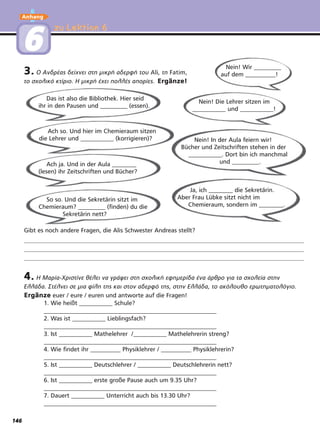 Anhang
So so. Und die Sekretärin sitzt im
Chemieraum? _________ (finden) du die
Sekretärin nett?
Ja, ich ________ die Sekretärin.
Aber Frau Lübke sitzt nicht im
Chemieraum, sondern im ________.
zu Lektion 6zu Lektion 6
66
4. Η Μαρία-Χριστίνε θέλει να γράψει στη σχολική εφημερίδα ένα άρθρο για τα σχολεία στην
Ελλάδα. Στέλνει σε μια φίλη της και στον αδερφό της, στην Ελλάδα, το ακόλουθο ερωτηματολόγιο.
Ergänze euer / eure / euren und antworte auf die Fragen!
1. Wie heißt ___________ Schule?
_________________________________________________________
2. Was ist ___________ Lieblingsfach?
_________________________________________________________
3. Ist ___________ Mathelehrer /___________ Mathelehrerin streng?
_________________________________________________________
4. Wie findet ihr __________ Physiklehrer / __________ Physiklehrerin?
_________________________________________________________
5. Ist ___________ Deutschlehrer / ___________ Deutschlehrerin nett?
_________________________________________________________
6. Ist ___________ erste große Pause auch um 9.35 Uhr?
_________________________________________________________
7. Dauert ___________ Unterricht auch bis 13.30 Uhr?
_________________________________________________________
Gibt es noch andere Fragen, die Alis Schwester Andreas stellt?
Das ist also die Bibliothek. Hier seid
ihr in den Pausen und _________ (essen).
Nein! Wir _________
auf dem __________!
Ach so. Und hier im Chemieraum sitzen
die Lehrer und ___________ (korrigieren)?
Nein! Die Lehrer sitzen im
___________ und ___________!
Ach ja. Und in der Aula ________
(lesen) ihr Zeitschriften und Bücher?
Nein! In der Aula feiern wir!
Bücher und Zeitschriften stehen in der
___________. Dort bin ich manchmal
und _________.
3. Ο Ανδρέας δείχνει στη μικρή αδερφή του Ali, τη Fatim,
το σχολικό κτίριο. Η μικρή έχει πολλές απορίες. Ergänze!
146
 