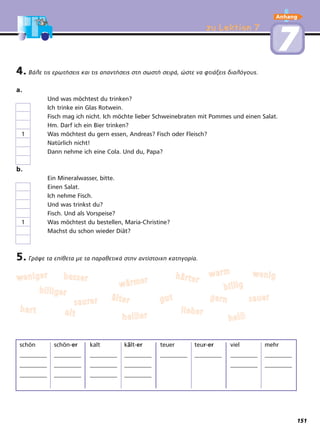 zu Lektion 7zu Lektion 7
77
4. Βάλε τις ερωτήσεις και τις απαντήσεις στη σωστή σειρά, ώστε να φτιάξεις διαλόγους.
a.
Und was möchtest du trinken?
Ich trinke ein Glas Rotwein.
Fisch mag ich nicht. Ich möchte lieber Schweinebraten mit Pommes und einen Salat.
Hm. Darf ich ein Bier trinken?
1 Was möchtest du gern essen, Andreas? Fisch oder Fleisch?
Natürlich nicht!
Dann nehme ich eine Cola. Und du, Papa?
b.
Ein Mineralwasser, bitte.
Einen Salat.
Ich nehme Fisch.
Und was trinkst du?
Fisch. Und als Vorspeise?
1 Was möchtest du bestellen, Maria-Christine?
Machst du schon wieder Diät?
5. Γράψε τα επίθετα με τα παραθετικά στην αντίστοιχη κατηγορία.
schön schön-er kalt kält-er teuer teur-er viel mehr
_________ _________ _________ _________ _________ _________ _________ _________
_________ _________ _________ _________ _________ _________
_________ _________ _________ _________
wweenniiggeerr
hheeiißßeerr
ssaauueerr
ssaauurreerr
bbeesssseerr
hhaarrtt
bbiilllliiggeerr
lliieebbeerr
wweenniigghhäärrtteerr
ggeerrnnäälltteerr
aalltt
wwäärrmmeerr
bbiilllliigg
gguutt
hheeiißß
wwaarrmm
Anhang
151
 