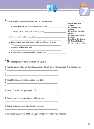 zu Lektion 7zu Lektion 7
9. Ergänze die Sätze 1-6 mit einem Satz aus dem Kasten.
1. Carmen bestellt ein Glas Mineralwasser, weil ____________________
_________________________________________________________
2. Andreas ruft die Oma auf Paros an, weil ________________________
_________________________________________________________
3. Carmen ruft Stefan an, weil ___________________________________
_________________________________________________________
4. Herr Alexiou kann den Hund nicht zum Tierarzt bringen, __________
weil ____________________________________________________
5. Andreas trinkt Fanta, weil _____________________________________
_________________________________________________________
6. Carmen sucht viele Wörter im Lexikon, weil _____________________
_________________________________________________________
10. Was sagst du in dieser Situation auf Deutsch?
1. Είσαι σε ένα εστιατόριο και θες να παραγγείλεις λουκάνικο με πατατοσαλάτα. Τι μπορείς να πεις;
a. _________________________________________________________.
b. _________________________________________________________.
c. _________________________________________________________.
2. Εκφράζεις την προτίμησή σου στην Coca-Cola!
a. _________________________________________________________.
b. _________________________________________________________.
3. Θες να ζητήσεις το λογαριασμό. Τι λες;
___________________________________________________________.
4. Θες να πεις, ότι το φαγητό είναι πολύ νόστιμο.
___________________________________________________________.
5. Θες να πεις στην παρέα σου ότι έχεις χορτάσει.
___________________________________________________________.
6. Ψωνίζεις σ' ένα μαγαζί, αλλά δεν ξέρεις την τιμή ενός προϊόντος. Τι ρωτάς;
___________________________________________________________.
___________________________________________________________.
Er darf kein Bier
trinken.
Sie möchte Diät
machen.
Sie will mit ihm aus-
gehen.
Sie kann nicht so gut
Deutsch.
Er möchte das Rezept
für Risogalo haben.
Er muss noch arbeiten.
77
Anhang
153
 