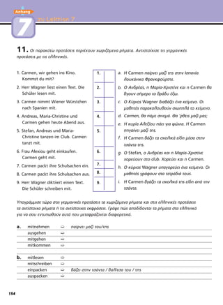 zu Lektion 7zu Lektion 7
11. Οι παρακάτω προτάσεις περιέχουν χωριζόμενα ρήματα. Αντιστοίχισε τις γερμανικές
προτάσεις με τις ελληνικές.
1. Carmen, wir gehen ins Kino.
Kommst du mit?
2. Herr Wagner liest einen Text. Die
Schüler lesen mit.
3. Carmen nimmt Wiener Würstchen
nach Spanien mit.
4. Andreas, Maria-Christine und
Carmen gehen heute Abend aus.
5. Stefan, Andreas und Maria-
Christine tanzen im Club. Carmen
tanzt mit.
6. Frau Alexiou geht einkaufen.
Carmen geht mit.
7. Carmen packt ihre Schulsachen ein.
8. Carmen packt ihre Schulsachen aus.
9. Herr Wagner diktiiert einen Text.
Die Schüler schreiben mit.
a.
b.
c.
d.
e.
f.
g.
h.
i.
Υπογράμμισε τώρα στις γερμανικές προτάσεις τα χωριζόμενα ρήματα και στις ελληνικές προτάσεις
τα αντίστοιχα ρήματα ή τις αντίστοιχες εκφράσεις. Γράψε πώς αποδίδονται τα ρήματα στα ελληνικά
για να σου εντυπωθούν αυτά που μεταφράζονται διαφορετικά.
a. mitnehmen ➯ παίρνει μαζί του/της
ausgehen ➯
mitgehen ➯
mitkommen ➯
b. mitlesen ➯
mitschreiben ➯
einpacken ➯ βάζει στην τσάντα / βαλίτσα του / της
auspacken ➯
1.
2.
3.
4.
9.
6.
7.
8.
5.
H Carmen παίρνει μαζί τns στην Ισπανία
λουκάνικα Φpavκφoύρτης.
O Avδρέas, η Μαρία-Χριστίνε και η Carmen θα
βγουν σήμερα το βράδυ έξω.
O Kύριos Wagner διαβάζει ένα κείμενο. Οι
μαθητέs παρακολουθούν σιωπηλά το κείμενο.
Carmen, θα πάμε σινεμά. Θα 'ρθειs μαζί μαs;
Η κυρία Αλεξίου πάει για ψώνια. Η Carmen
πηγαίνει μαζί τns.
Η Carmen βάζει τα σχολικά είδη μέσα στην
τσάντα τns.
Ο Stefan, ο Avδρέas και η Μαρία-Χριστίνε
χορεύουν στο club. Χορεύει και η Carmen.
Ο κύριος Wagner υπαγορεύει ένα κείμενο. Οι
μaθητέs γράφουν στα τετράδιά τoυs.
Η Carmen βγάζει τα σχολικά τns είδη από την
τσάντα.
77
Anhang
154
 