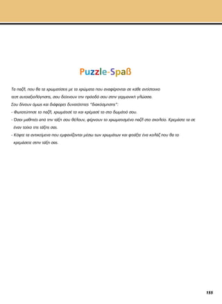 Puzzle-Spaß
Τα παζλ, που θα τα χρωματίσεις με τα χρώματα που αναφέρονται σε κάθε αντίστοιχο
τεστ αυτοαξιολόγησης, σου δείχνουν την πρόοδό σου στην γερμανική γλώσσα.
Σου δίνουν όμως και διάφορες δυνατότητες “διακόσμησης”:
- Φωτοτύπησε το παζλ, χρωμάτισέ το και κρέμασέ το στο δωμάτιό σου.
- Όσοι μαθητές από την τάξη σου θέλουν, φέρνουν το χρωματισμένο παζλ στο σχολείο. Κρεμάστε τα σε
έναν τοίχο της τάξης σας.
- Κόψτε τα αντικείμενα που εμφανίζονται μέσω των χρωμάτων και φτιάξτε ένα κολάζ που θα το
κρεμάσετε στην τάξη σας.
155
 