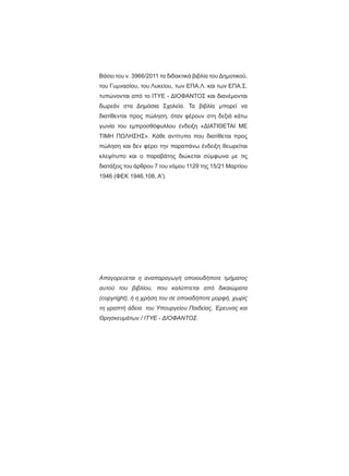 Βάσει του ν. 3966/2011 τα διδακτικά βιβλία του Δημοτικού,
του Γυμνασίου, του Λυκείου, των ΕΠΑ.Λ. και των ΕΠΑ.Σ.
τυπώνονται από το ΙΤΥΕ - ΔΙΟΦΑΝΤΟΣ και διανέμονται
δωρεάν στα Δημόσια Σχολεία. Τα βιβλία μπορεί να
διατίθενται προς πώληση, όταν φέρουν στη δεξιά κάτω
γωνία του εμπροσθόφυλλου ένδειξη «ΔIΑΤΙΘΕΤΑΙ ΜΕ
ΤΙΜΗ ΠΩΛΗΣΗΣ». Κάθε αντίτυπο που διατίθεται προς
πώληση και δεν φέρει την παραπάνω ένδειξη θεωρείται
κλεψίτυπο και ο παραβάτης διώκεται σύμφωνα με τις
διατάξεις του άρθρου 7 του νόμου 1129 της 15/21 Μαρτίου
1946 (ΦΕΚ 1946,108, Α').
Απαγορεύεται η αναπαραγωγή οποιουδήποτε τμήματος
αυτού του βιβλίου, που καλύπτεται από δικαιώματα
(copyright), ή η χρήση του σε οποιαδήποτε μορφή, χωρίς
τη γραπτή άδεια του Υπουργείου Παιδείας, Έρευνας και
Θρησκευμάτων / IΤΥΕ - ΔΙΟΦΑΝΤΟΣ.
 