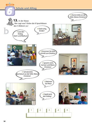 Schule und Alltag
Lektion
66
13. In der Klasse
Wer sagt was? Ordne die 8 Sprechblasen
den 5 Bildnern zu!
bb FLest den
Dialog,
Karin und Markus!
GKomm bitte an die
Tafel, Maria-Christine!
DKommen Sie bitte
schnell zum Direktor!
ASpielt jetzt
den Dialog!
CSprecht nicht,
Carmen und Maria-
Christine!
E Schreib bitte
das Datum an die Tafel, Maria-
Christine!
BNehmen
Sie Platz!
HSeid ruhig,
Kinder!
11 22 33 44 55
16
 