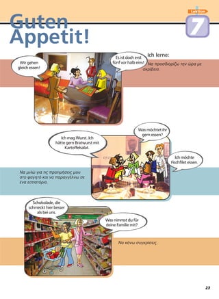 Lektion
77Guten
Appetit!
Να προσδιορίζω την ώρα µε
ακρίβεια.
Ich lerne:
Να κάνω συγκρίσεις.
Να µιλώ για τις προτιµήσεις µου
στο φαγητό και να παραγγέλνω σε
ένα εστιατόριο.
Wir gehen
gleich essen!
Schokolade, die
schmeckt hier besser
als bei uns.
Ich mag Wurst. Ich
hätte gern Bratwurst mit
Kartoffelsalat.
Es ist doch erst
fünf vor halb eins!
Ich möchte
Fischfilet essen.
Was möchtet ihr
gern essen?
Was nimmst du für
deine Familie mit?
23
 