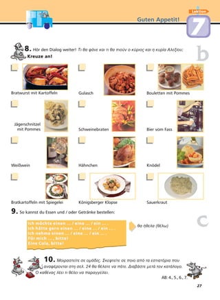 27
Guten Appetit!
Lektion
77
8. Hör den Dialog weiter! Τι θα φάνε και τι θα πιούν ο κύριος και η κυρία Αλεξίου;
Kreuze an!
9. So kannst du Essen und / oder Getränke bestellen:
10. Μοιραστείτε σε οµάδες. Σκεφτείτε σε ποιο από τα εστιατόρια που
αναφέρονται στη σελ. 24 θα θέλατε να πάτε. Διαβάστε µετά τον κατάλογο.
Ο καθένας λέει τι θέλει να παραγγείλει.
ccIch möchte einen ... / eine ... / ein ... .Ich möchte einen ... / eine ... / ein ... .
Ich hätte gerIch hätte ger n einen ... / eine ... / ein ... .n einen ... / eine ... / ein ... .
Ich nehme einen ... / eine ... / ein ... .Ich nehme einen ... / eine ... / ein ... .
Für mich ... , bitte!Für mich ... , bitte!
Eine Cola, bitte!Eine Cola, bitte!
➧➧θα ήθελα (θέλω)
Bratwurst mit Kartoffeln Gulasch Bouletten mit Pommes
Jägerschnitzel
mit Pommes Schweinebraten Bier vom Fass
Weißwein Hähnchen Knödel
Bratkartoffeln mit Spiegelei Königsberger Klopse Sauerkraut
bb
AB: 4., 5., 6., 7.
 