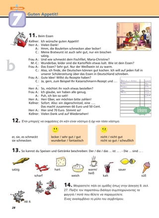 28
Guten Appetit!
Lektion
77
11. Beim Essen
Kellner: Ich wünsche guten Appetit!
Herr A.: Vielen Dank!
A.: Hmm, die Bouletten schmecken aber lecker!
C.: Meine Bratwurst ist auch sehr gut, nur ein bisschen
salzig.
Frau A.: Und wie schmeckt dein Fischfilet, Maria-Christine?
M.-C.: Wunderbar, leider sind die Kartoffeln etwas kalt. Wie ist dein Essen?
Frau A.: Das Essen? Sehr gut. Nur der Weißwein ist zu warm.
C.: Also, ich finde, die Deutschen können gut kochen. Ich will auf jeden Fall in
unserer Schülerzeitung über das Essen in Deutschland schreiben.
Frau A.: Gute Idee! Willst du Rezepte haben?
C.: Ja, gern, zum Beispiel Ihr Kaiserschmarrn-Rezept und ....
...
Herr A.: So, möchtet ihr noch etwas bestellen?
Frau A.: Ich glaube, wir haben alle genug.
A.: Puh, ich bin so satt!
Herr A.: Herr Ober, wir möchten bitte zahlen!
Kellner: Sofort. Also: ein Jägerschnitzel, eine .....
Das macht zusammen 66 Euro und 50 Cent.
Herr A.: Hier sind 70 Euro. Stimmt so!
Kellner: Vielen Dank und auf Wiedersehen!
bb
12. Έτσι µπορείς να εκφράσεις ότι κάτι είναι νόστιµο ή όχι και τόσο νόστιµο.
er, sie, es schmeckt lecker / sehr gut / gut nicht / nicht gut
sie schmecken wunderbar / fantastisch nicht so gut / scheußlich
14. Μοιραστείτε πάλι σε οµάδες όπως στην άσκηση 9, σελ.
27. Παίξτε τον παραπάνω διάλογο συµπληρώνοντας τα
φαγητά / ποτά που θέλετε να παραγγείλετε.
Ένας αναλαµβάνει το ρόλο του σερβιτόρου.
AB: 8.
salzig
scharf
hart
weich
warm/
heiß
kalt
sauer
süß
13. So kannst du Speisen und Getränke beschreiben: Der / die / das ... ist ... . - Die ... sind ... .
 